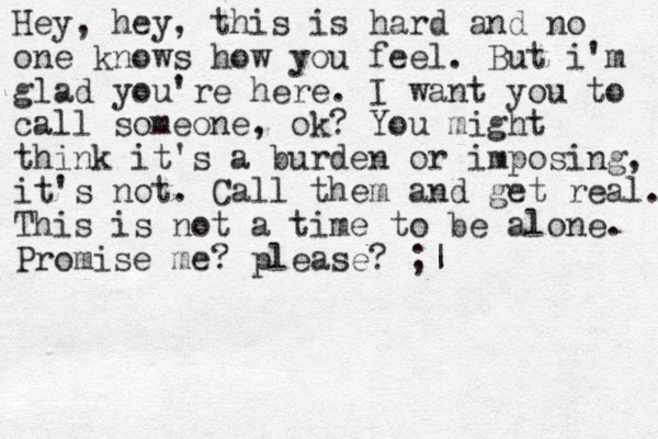 Hey, hey, this is hard and no one knows how you feel. But i'm glad you're here. I want you to call someone, ok? You might think it's a burden or imposing, it's not. Call them and get real. This is not a time to be alone. Promise me? please? ;|