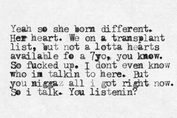 Yeah so she born different. Her heart. We on a transplant list, but not a lotta hearts available fo a 7yo, you know. So fucked up. I dont even know who im talkin to here. But you niggaz all i got right now. So i talk. You listenin?