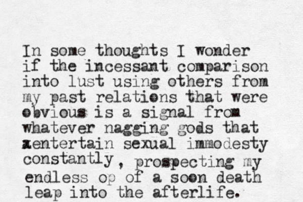 In some thoughts I wonder if the incessant comparison into lust using others from my past relations that were obvious is a signal from whatever nagging gods that ae x ntertain sexual immodesty constantly , prospecting my endless op of a soon death leap into the afterlife.
