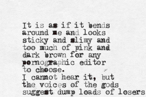 It is as if it bends around me and looks sticky and slimy and too much of pink and dark brown for any pornographic editor to choose. I cannot hear it, but the voices of the gods suggest dump loads of losers 