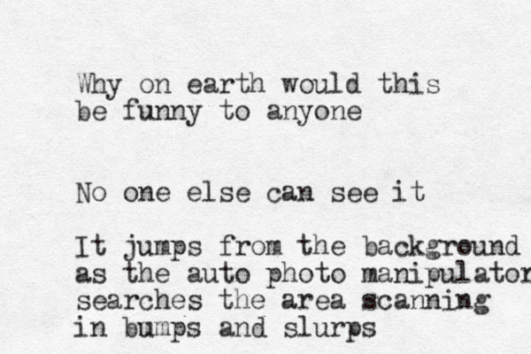 Why on earth would this be funny to anyone No one else can see it It jumps from the background as the auto photo manipulator searches the area scanning in bm umps and slurps 