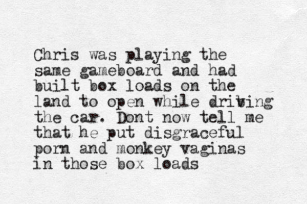 Chris was playing the same gameboard and had built box loads on the land to open while drib ving the car. Dont now tell me that he put disgraceful porn and monkey vaginas in those box loads