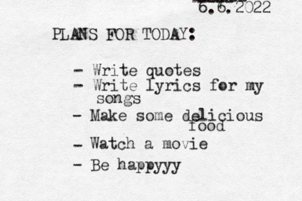 PLANS FOR TODAY: 6.6.2022 - Write quotes - Write lyrics for my songs - Make some delicious food - 7 ------ ---- Watch a movie - Be happyyy 