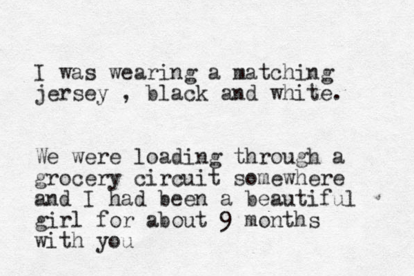I was wearing a matching jersey , black and white. We were loading through a grocery circuit somewhere and I had been a beautiful girl for about 9 months with you