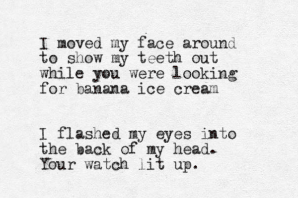 I moved my face around to show my teeth out while you were looking for banana ice cream I flashed my eyes into the back of my head. Your watch lit up. 