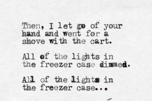 Then, I let go of your hand and went for a shove with the cart. All of the lights in the freezer case dimmes d d d. All of the lights in the freezer case...