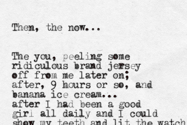 Then, the now... The you, peeling some ridiculous brand jersey off from me later on; after, 9 hours or so, and banana ice cream... after I had been a good girl all daily and I could show my teeth and lit the watch 