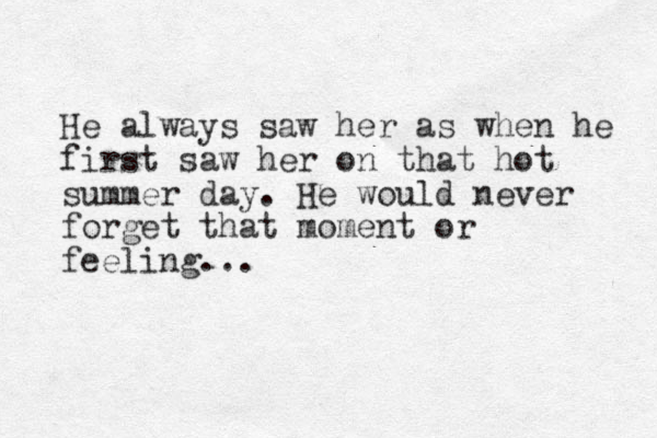He always saw her as when he first saw her on that hot summer day. He would never forget that moment or feeling...