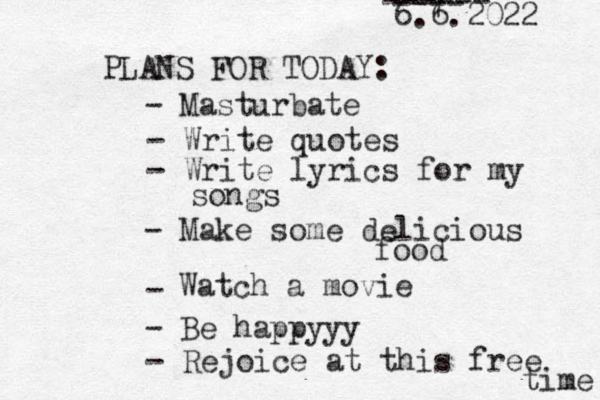 PLANS FOR TODAY: 6.6.2022 - Write quotes - Write lyrics for my songs - Make some delicious food - 7 ------ ---- Watch a movie - Be happyyy - Masturbate - Rejoice at this free time 