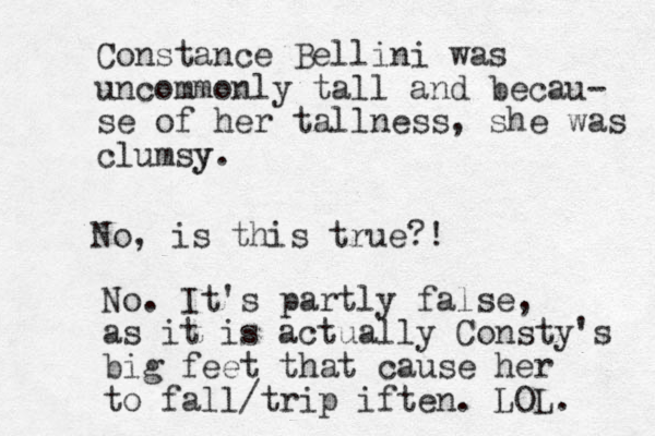 Constance Bellini was uncommonly tall and becau- se of her tallness, she was clumsy y. No, is this true?! No. It's partly false, as it is actually Consty's big feet that cause her to fall/trip iften. LOL. 