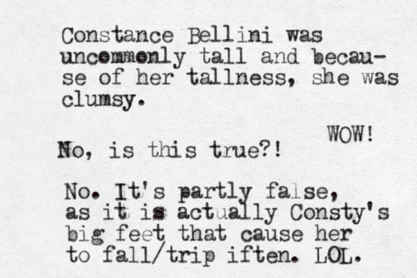 Constance Bellini was uncommonly tall and becau- se of her tallness, she was clumsy y. No, is this true?! No. It's partly false, as it is actually Consty's big feet that cause her to fall/trip iften. LOL. WOW! 