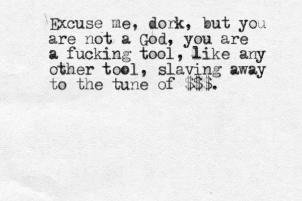 Excuse me, dork, but you are not a God, you are a fucking tool, like any other tool, slaving away to the tune of $$$.