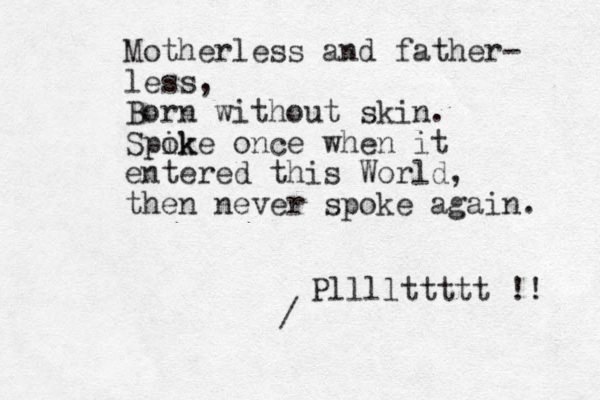 Motherless and father- less, Born without skin. Spik oke once when it entered this World, then never spoke again. / Pllllttttt !! 