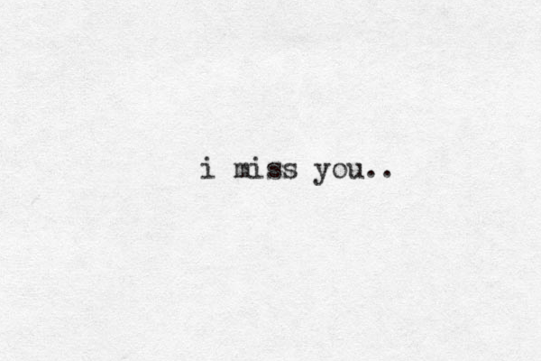 i miss you..