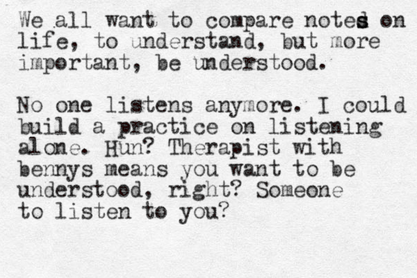 We all want to compare noted s s s on life, to understand, but more important, be understood. No one listens anymore. I could build a practice on listening alone. Hun? Therapist with bennys means you want to be understood, right? Someone to listen to you?