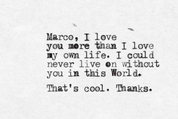 Marco , I love you more than I love my own life. I could never live on without you in this World. That's cool. Thanks. 