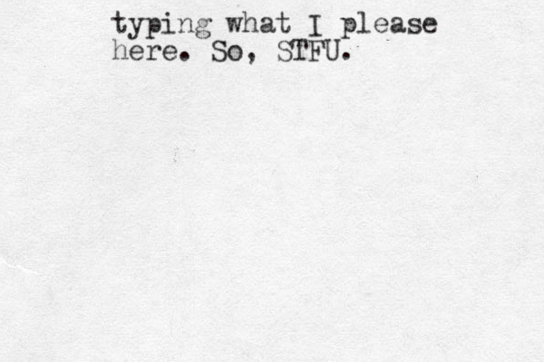 typing what I please here. So, STFU.