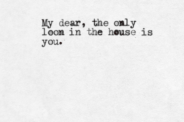My dear, the only loon in the house is you.
