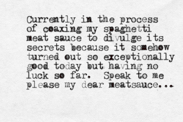 Currently in the process of coaxing my spaghetti meat sauce to divulge its secrets because it somehow turned out so exceptionally good today but having no luck so far. Speak to me please my dear meatsauce... 