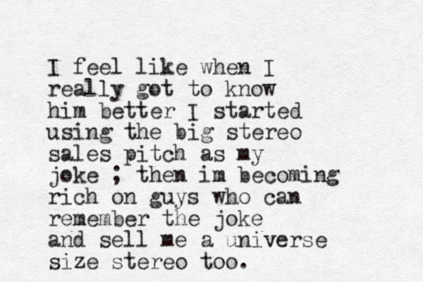 I feel like when I really got to know him better I started using the big stereo sales pitch as my joke ; then im becoming rich on guys who can remember the joke and sell me a universe size stereo too. 