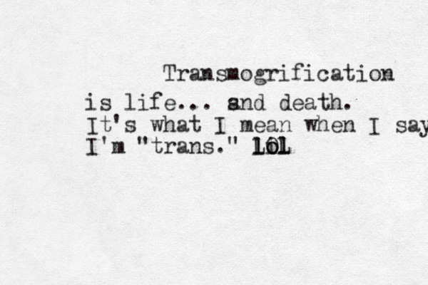Transmogrification is life... s and death. It's what I mean when I say I'm "trans." lil o lol LOL