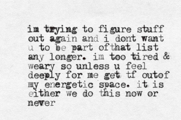 im trying to figure stuff out again and i dont want u to be part ofthat list any longer. im too tired & weary so unless u feel deeply for me get tf outof my energetic space. it is either we do this now or never