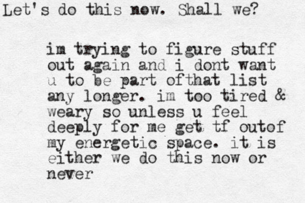 im trying to figure stuff out again and i dont want u to be part ofthat list any longer. im too tired & weary so unless u feel deeply for me get tf outof my energetic space. it is either we do this now or never Let's do this now. Shall we? 