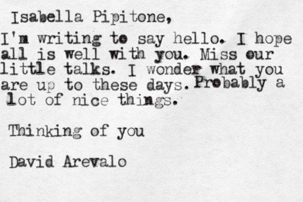 Isabella Pipitone, I'm writing to say hello. I hope all is well with you. Miss our little talks. I wonder what you are up to these days. Probably a lot of nice things. Thinking of you David Arevalo