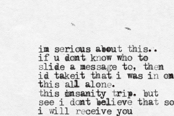 im serious about this.. if u dont know who to slide a message to, then id take t i that i was in on this all alone. this o insanity trip. but see i dont believe that so i will receive you