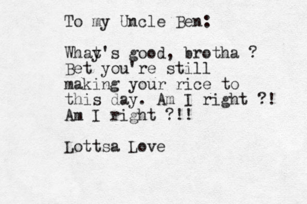 To my Uncle Ben: Whay t's good, brotha ? Bet you're still making your rice to this day. Am I right ?! Am I right ?!! Lottsa Love