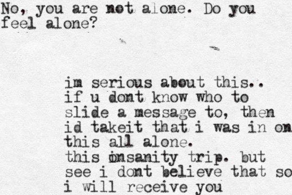 im serious about this.. if u dont know who to slide a message to, then id take t i that i was in on this all alone. this o insanity trip. but see i dont believe that so i will receive you No, you are not alone. Do you feel alone?