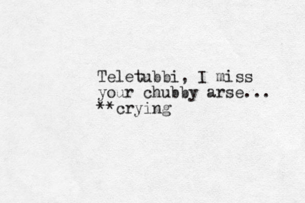 Teletubbi, I miss your chubby arse... **crying