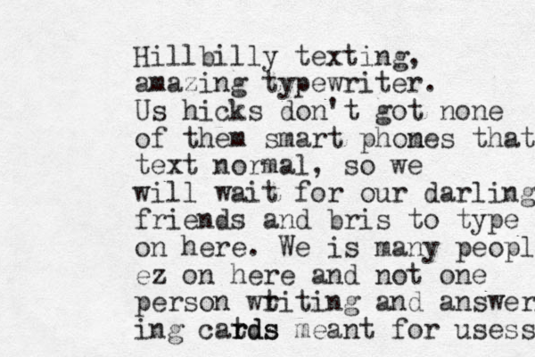 Hillbilly texting, amazing typewriter. Us hicks don't got none of them smart phom nes that text normal, so we will wait for our darling friends and bris to type on here. We is many peopl ez on here and not one person wt riting and answering ing catds r rds meant for usess 