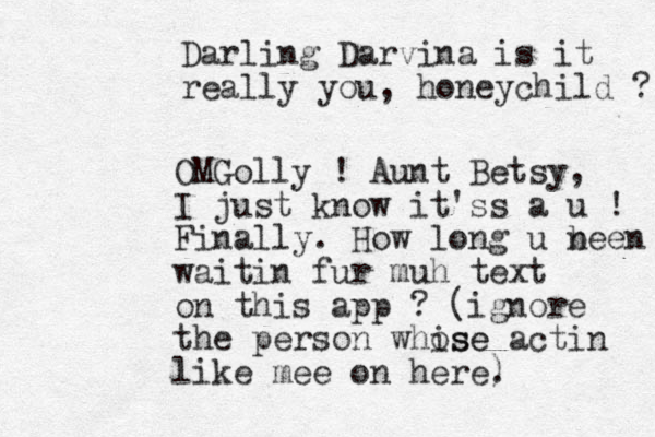 Darling Darvina is it really you, honeychild ? OMGolly ! Aunt Betsy, I just know it'ss a u ! Finally. How long u n been waitin fur muh text on this app ? (ignore the person whise ose actin like mee on here. )