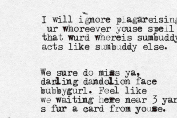 I will ignore plagareising ur whoreever youse spell that wurd whereis sumbuddy acts like sumbuddy else. We sure do miss ya, darling dandolion face bubbygurl. Feel like we waiting here near 3 yars s fur a card from youse. 
