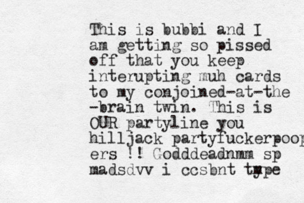 This is bubbi and I am getting so pissed off that you keep interupting muh cards to my conjoined-at-the -brain twin. This is OUR partyline you hilljack partyfuckerpoop ers !! Godddeadnmm sp madsdvv i ccsbnt type m 