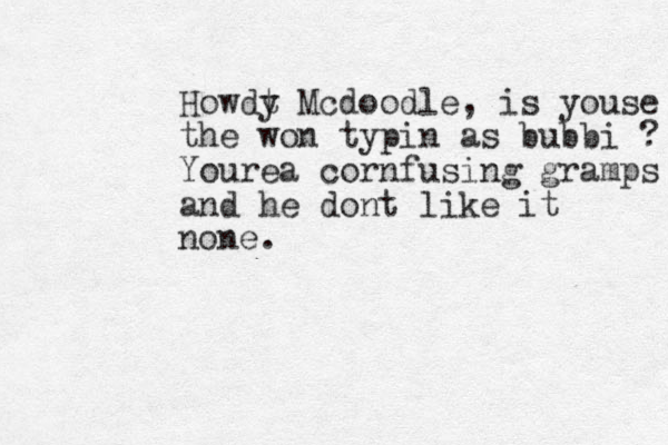 Howdt y Mcdoodle, is youse the won typin as bubbi ? Yourea cornfusing gramps and he dont like it none. 