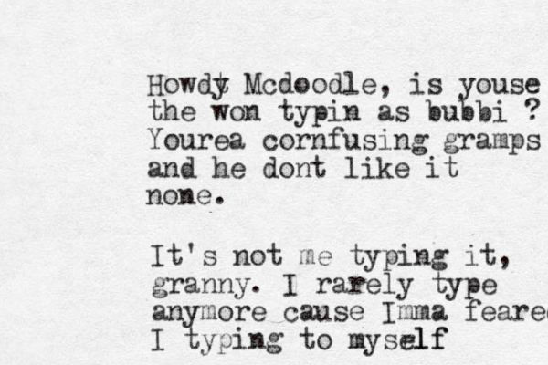 Howdt y Mcdoodle, is youse the won typin as bubbi ? Yourea cornfusing gramps and he dont like it none. It's not me typing it, granny. I rarely type anymore cause Im ma feared I typing to mysrlf elf 