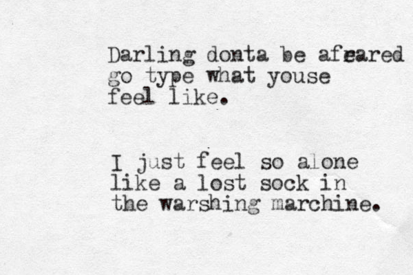 Darling donta be afr eared go type what youse feel like. I just feel so alone like a lost sock in the warshing marchine. 