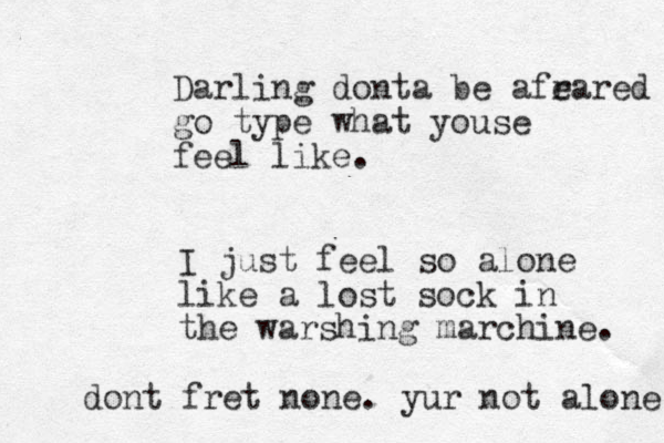 Darling donta be afr eared go type what youse feel like. I just feel so alone like a lost sock in the warshing marchine. dont fret none. yur not alone 