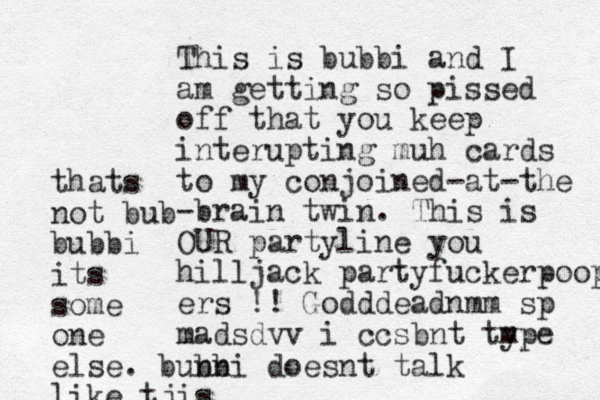 This is bubbi and I am getting so pissed off that you keep interupting muh cards to my conjoined-at-the -brain twin. This is OUR partyline you hilljack partyfuckerpoop ers !! Godddeadnmm sp madsdvv i ccsbnt type m thats not bub bubbi its some one else. bunni bb doesnt talk like tjis