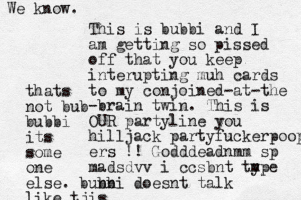 This is bubbi and I am getting so pissed off that you keep interupting muh cards to my conjoined-at-the -brain twin. This is OUR partyline you hilljack partyfuckerpoop ers !! Godddeadnmm sp madsdvv i ccsbnt type m thats not bub bubbi its some one else. bunni bb doesnt talk like tjis We know.