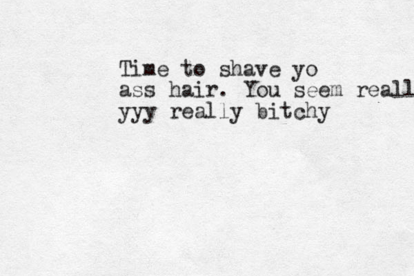 Time to shave yo ass hair. You seem really yyy really bitchy