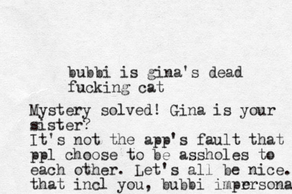 bubbi is gina's dead fucking cat Mystery solved! Gina is your sister? It's not the app's fault that ppl choose to be assholes to each other. Let's all be nice. that incl you, bubbi imprrsonator e 