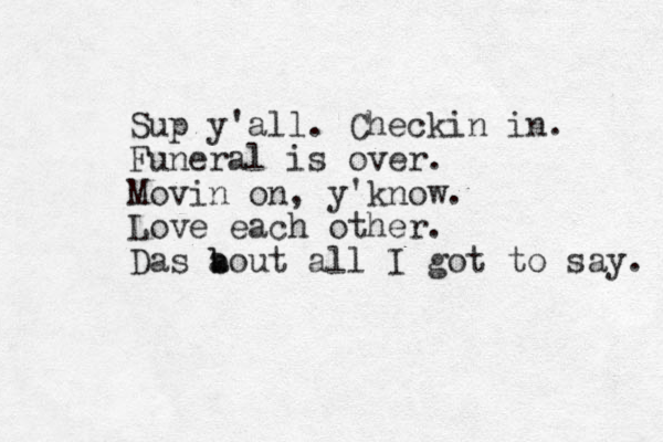 Sup y'all. Checkin in. Funeral is over. Movin on, y'know. Love each other. Das a b bout all I got to say. 