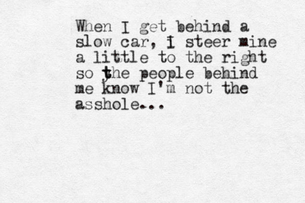 When I get behind a slow car, i I steer mine a little to the right so yhe t t t people behind me know I'm not the asshole...