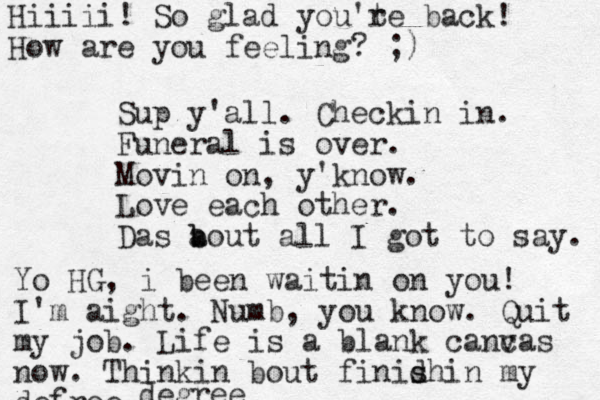 Sup y'all. Checkin in. Funeral is over. Movin on, y'know. Love each other. Das a b bout all I got to say. Hiiiii! So glad you't re back! How are you feeling? ;) Yo HG, i been waitin on you! I'm aight. Numb, you know. Quit my job. Life is a blank cancas v now. Thinkin bout finid shi s n my defree degree