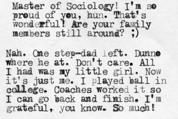 Master of Sociology! I'm so proud of you, hun. That's wonderful! Are your family members still around? ;) Nah. One step-dad left. Dunno where he at. Don't care. All I had was my little girl. Now it's just me. I played ball in college. Coaches worked it so I can go back and finish. I'm grateful, you know. So much! 