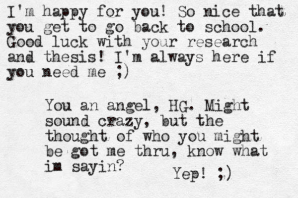 I'm happy for you! So nice that you get to go back to school. Good luck with your research and thesis! I'm always here if you need me ;) You an angel, HG. Might sound crazy, but the thought of who you might be got me thru, know what im sayin? Yep! ;)