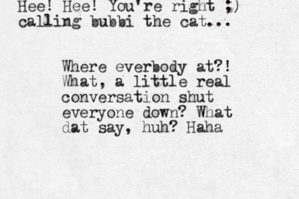 Where everbody at?! What, a little real conversation shut everyone down? What dat say, huh? Haha Hee! Hee! You're right ;) calling bubbi the cat... 
